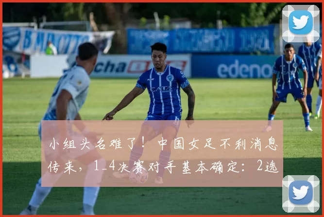 小组头名难了！中国女足不利消息传来，1_4决赛对手基本确定：2选1