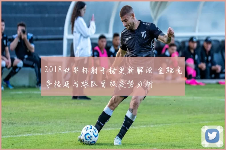 2018世界杯射手榜更新解读 金靴竞争格局与球队晋级走势分析