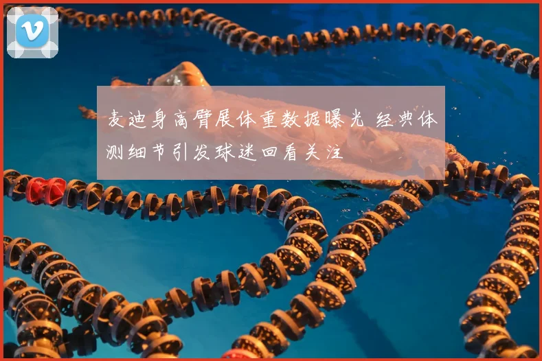 麦迪身高臂展体重数据曝光 经典体测细节引发球迷回看关注