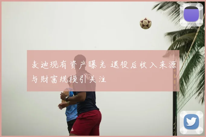 麦迪现有资产曝光 退役后收入来源与财富规模引关注
