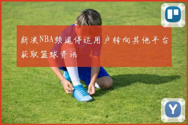 新浪NBA频道停运用户转向其他平台获取篮球资讯