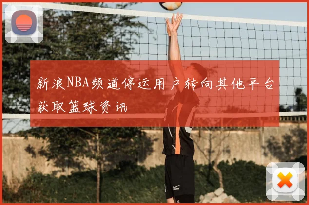 新浪NBA频道停运用户转向其他平台获取篮球资讯
