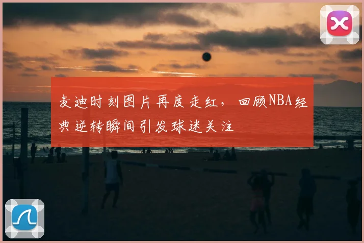 麦迪时刻图片再度走红，回顾NBA经典逆转瞬间引发球迷关注
